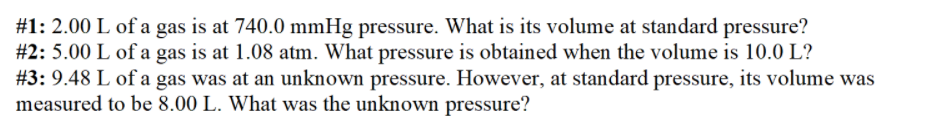 #1: 2.00 L of a gas is at 740.0 mmHg pressure. What is its volume at standard pressure?
#2: 5.00 L of a gas is at 1.08 atm. What pressure is obtained when the volume is 10.0 L?
#3: 9.48 L of a gas was at an unknown pressure. However, at standard pressure, its volume was
measured to be 8.00 L. What was the unknown pressure?
