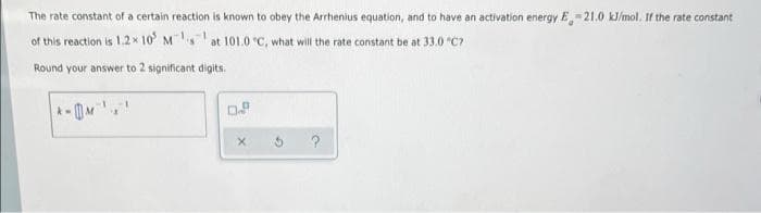 The rate constant of a certain reaction is known to obey the Arrhenius equation, and to have an activation energy E-21.0 kJ/mol, If the rate constant
of this reaction is 1.2* 10 M at 101.0 °C, what will the rate constant be at 33.0 "C?
Round your answer to 2 significant digits.
