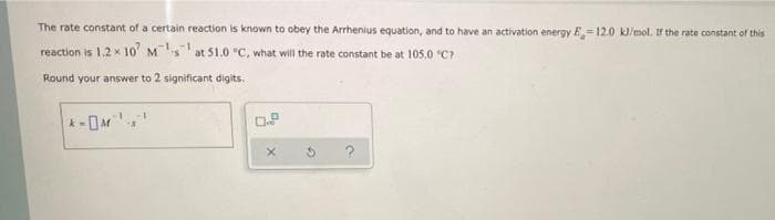 The rate constant of a certain reaction is known to obey the Arrhenius equation, and to have an activation energy E = 12.0 kl/mol. If the rate constant of this
%3D
reaction is 1.2 x 10 M at 51.0 "C, what will the rate constant be at 105.0 C7
Round your answer to 2 significant digits.
