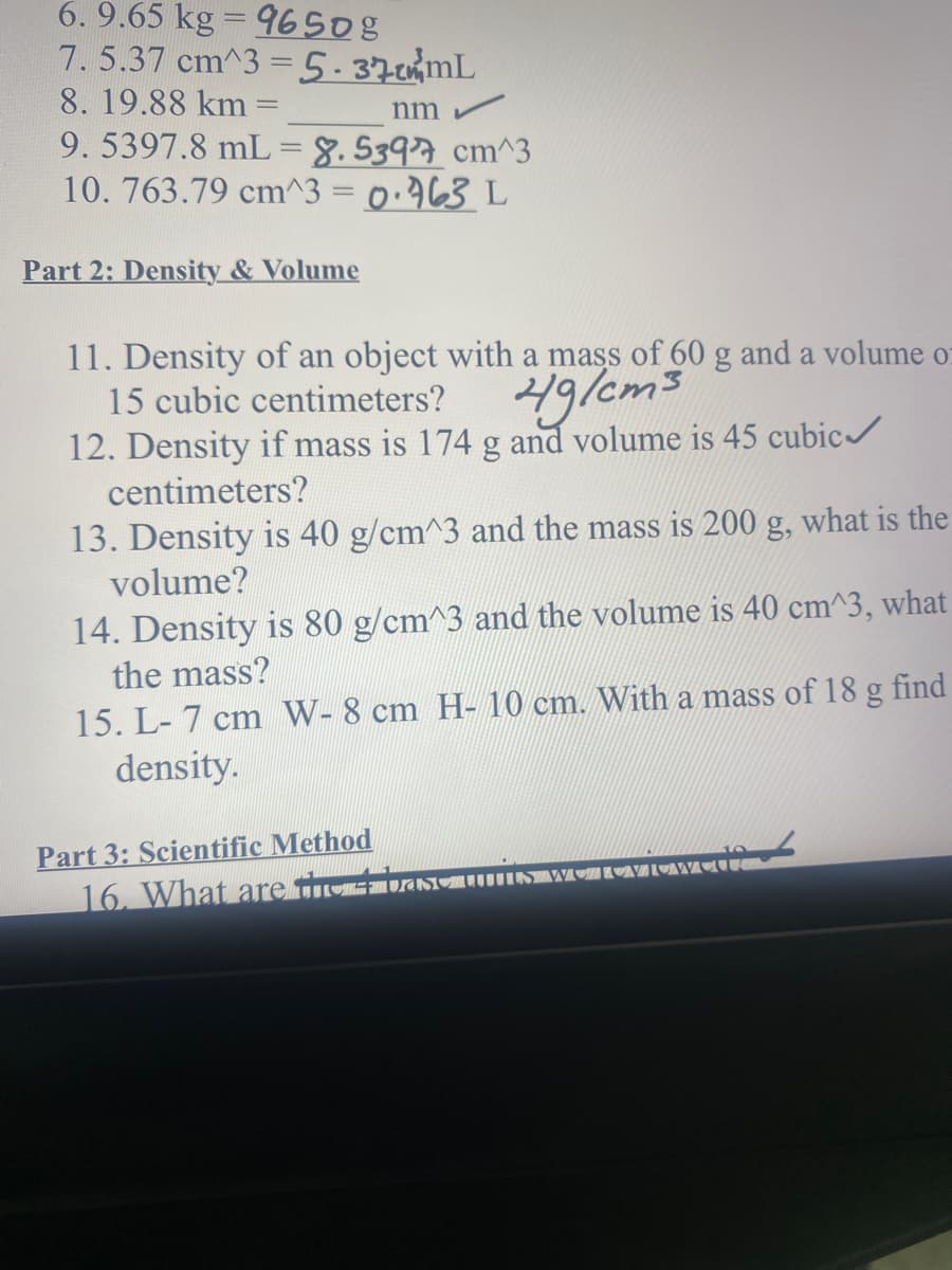 6. 9.65 kg = 9650g
7. 5.37 cm^3 =5.370ML
8.19.88 km =
9.5397.8 mL = 8. 53977 cm^3
10. 763.79 cm^3 = 0.963 L
nm
Part 2: Density & Volume
11. Density of an object with a mass of 60 g and a volume o:
15 cubic centimeters?
ig/em3
12. Density if mass is 174 g and volume is 45 cubic/
centimeters?
13. Density is 40 g/cm^3 and the mass is 200 g, what is the
volume?
14. Density is 80 g/cm^3 and the volume is 40 cm^3, what
the mass?
15. L- 7 cm W- 8 cm H- 10 cm. With a mass of 18 g find
density.
Part 3: Scientific Method
16. What are tivsTuINIUMI
