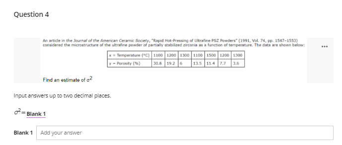 Question 4
An article in the Journal of the American Ceramic Society, "Rapid Hot-Pressing of Ultrafine PSZ Powders" (1991, Vol. 74, pp. 1547-1553)
considered the microstructure of the ultrafine powder of partially stabilized zirconia as a function of temperature. The data are shown below:
...
Temperature (°C)1100 1200 1300 1100 1500 1200 1300
30.8 19.2 6
- Porosity (%)
13.5 11.4 7.7 3.6
Find an estimate of o2
Input answers up to two decimal places.
2= Blank 1
Blank 1
Add your answer
