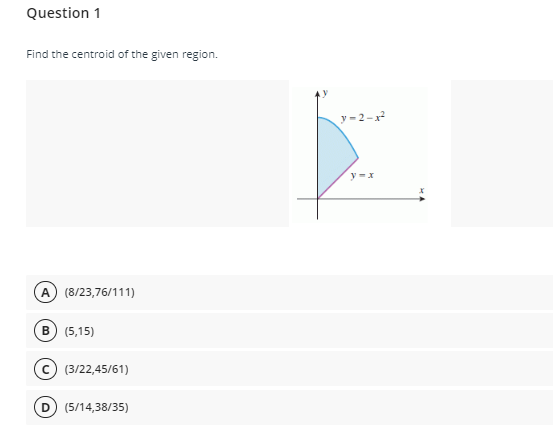 Question 1
Find the centroid of the given region.
y-2-x
y =x
A) (8/23,76/111)
в) (5,15)
(c) (3/22,45/61)
D) (5/14,38/35)
