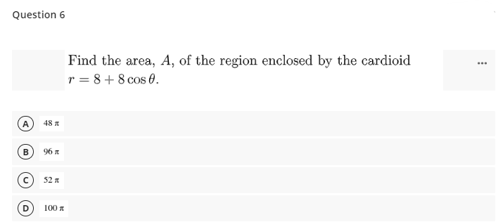 Question 6
Find the area, A, of the region enclosed by the cardioid
r = 8 + 8 cos 0.
...
48 n
96 n
52
D
100 n
