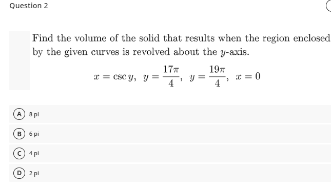 Question 2
Find the volume of the solid that results when the region enclosed
by the given curves is revolved about the y-axis.
17T
197
x = csc y, y =
4
I = 0
4
A) 8 pi
в) б рі
с) 4 pi
D 2 pi

