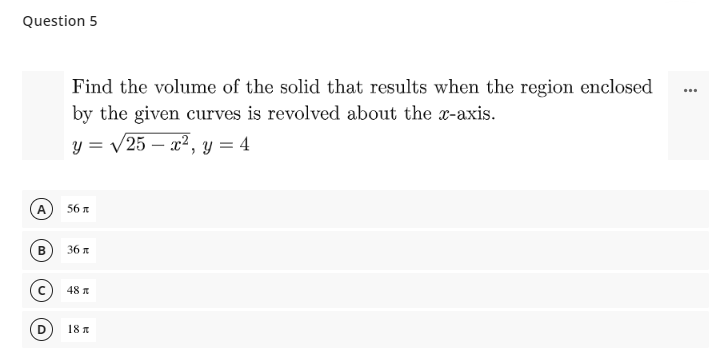 Question 5
Find the volume of the solid that results when the region enclosed
by the given curves is revolved about the x-axis.
y = /25 – x², y = 4
-
A
56 A
B
36
48 A
18 R
