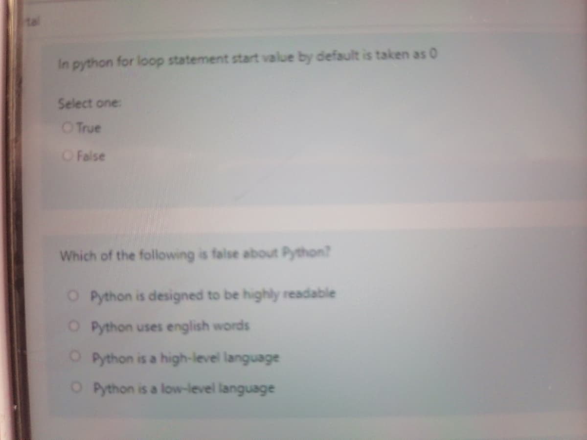 In python for loop statement start value by default is taken as 0
Select one:
O True
OFalse
Which of the following is false about Python?
O Python is designed to be highly readable
O Python uses english words
O Python is a high-level language
O Python is a low-level language

