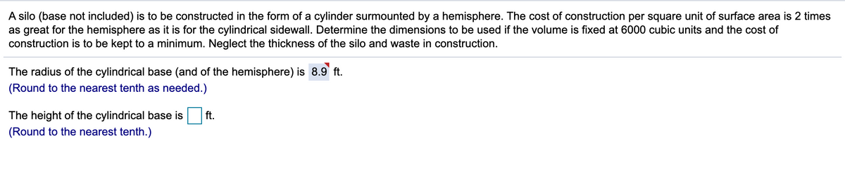 A silo (base not included) is to be constructed in the form of a cylinder surmounted by a hemisphere. The cost of construction per square unit of surface area is 2 times
as great for the hemisphere as it is for the cylindrical sidewall. Determine the dimensions to be used if the volume is fixed at 6000 cubic units and the cost of
construction is to be kept to a minimum. Neglect the thickness of the silo and waste in construction.
The radius of the cylindrical base (and of the hemisphere) is 8.9' ft.
(Round to the nearest tenth as needed.)
The height of the cylindrical base is
ft.
(Round to the nearest tenth.)

