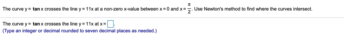 The curve y = tan x crosses the line y =11x at a non-zero x-value between x = 0 and x =
Use Newton's method to find where the curves intersect.
The curve y = tan x crosses the line y =11x at x=
(Type an integer or decimal rounded to seven decimal places as needed.)
