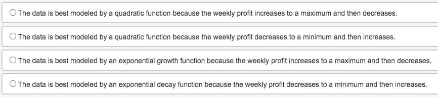 O The data is best modeled by a quadratic function because the weekly profit increases to a maximum and then decreases.
The data is best modeled by a quadratic function because the weekly profit decreases to a minimum and then increases.
The data is best modeled by an exponential growth function because the weekly profit increases to a maximum and then decreases.
The data is best modeled by an exponential decay function because the weekly profit decreases to a minimum and then increases.