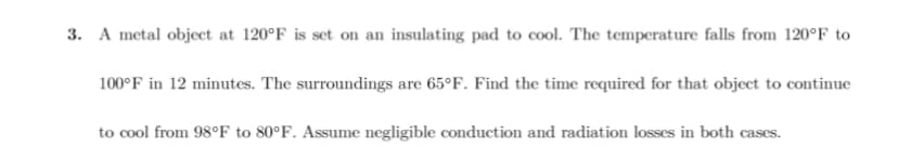 3. A metal object at 120°F is set on an insulating pad to cool. The temperature falls from 120°F to
100°F in 12 minutes. The surroundings are 65°F. Find the time required for that object to continue
to cool from 98°F to 80°F. Assume negligible conduction and radiation losses in both cases.