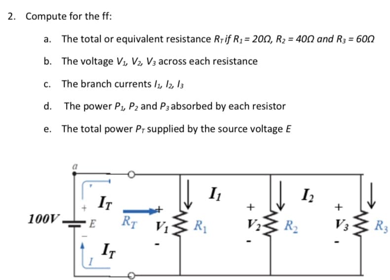 2. Compute for the ff:
The total or equivalent resistance Riif R1 = 200, R2 = 400 and R3 = 600
b. The voltage V1, V2, V3 across each resistance
The branch currents /1, 12, l3
d.
The power P, P2 and P3 absorbed by each resistor
e. The total power PT supplied by the source voltage E
I1
I
IT
RT V1
+
100V
V2
R2
V3
R3
E
IT
+
