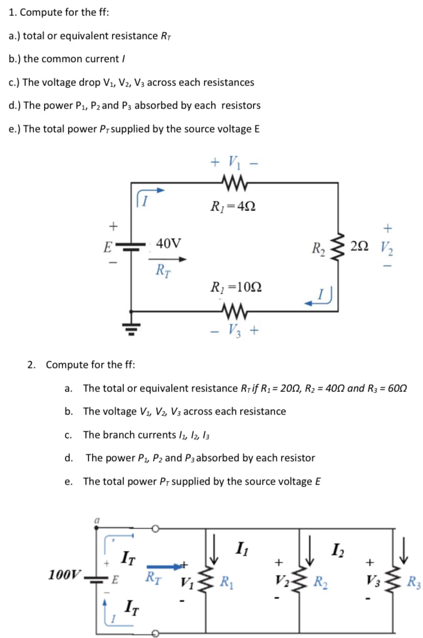 1. Compute for the ff:
a.) total or equivalent resistance R7
b.) the common current /
c.) The voltage drop V1, V2, V3 across each resistances
d.) The power P1, P2 and P3 absorbed by each resistors
e.) The total power Pr supplied by the source voltage E
+ V1 -
R1=4N
+
E
40V
R2
20 V2
RT
R1=102
- V3 +
2. Compute for the ff:
a.
The total or equivalent resistance Riif R1= 200, R2 = 400 and R3 = 600
b. The voltage V1, V2, V3 across each resistance
С.
The branch currents I1, I2, I3
d.
The power P, P2 and P3 absorbed by each resistor
е.
The total power PT supplied by the source voltage E
I1
Iz
IT
RT V1
+
+
100V
E
R1
R2
V3
R3
IT
