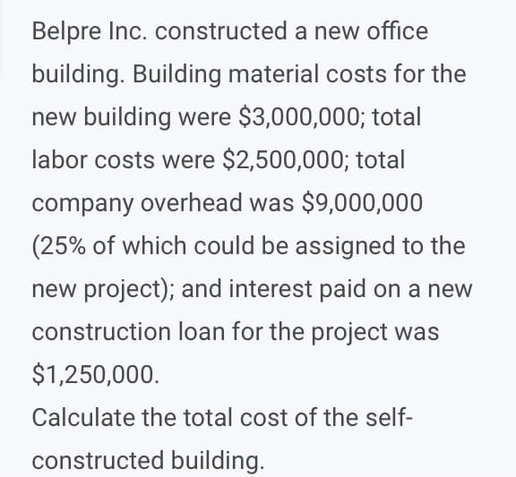 Belpre Inc. constructed a new office
building. Building material costs for the
new building were $3,000,000; total
labor costs were $2,500,000; total
company overhead was $9,000,000
(25% of which could be assigned to the
new project); and interest paid on
i new
construction loan for the project was
$1,250,000.
Calculate the total cost of the self-
constructed building.
