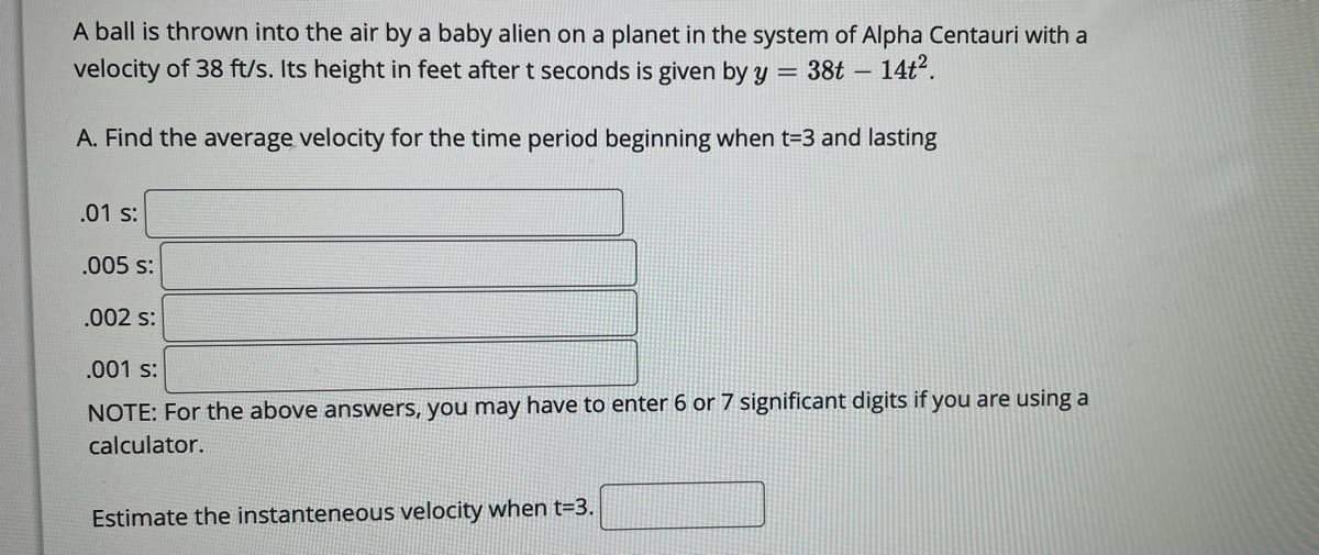 A ball is thrown into the air by a baby alien on a planet in the system of Alpha Centauri with a
velocity of 38 ft/s. Its height in feet after t seconds is given by y
38t – 14t2.
A. Find the average velocity for the time period beginning when t=3 and lasting
.01 s:
.005 s:
.002 s:
.001 s:
NOTE: For the above answers, you may have to enter 6 or 7 significant digits if you are using a
calculator.
Estimate the instanteneous velocity when t=3.
