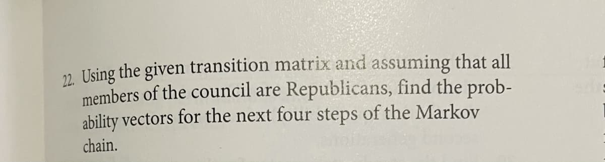 22. Using the given transition matrix and assuming that all
members of the council are Republicans, find the prob-
ability vectors for the next four steps of the Markov
chain.
