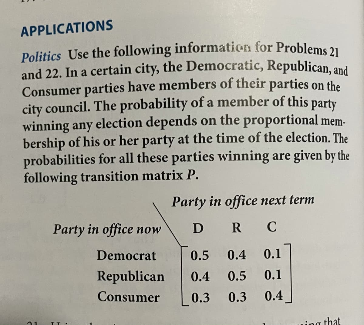 Politics Use the following information for Problems 21
APPLICATIONS
and 22. In a certain city, the Democratic, Republican, and
Consumer parties have members of their parties on the
city council. The probability of a member of this
winning any election depends on the proportional mem-
bership of his or her party at the time of the election. The
probabilities for all these parties winning are given by the
following transition matrix P.
party
Party in office next term
Party in office now
D R
Democrat
0.5
0.4
0.1
Republican
0.4
0.5
0.1
Consumer
0.3
0.3
0.4
ning that
