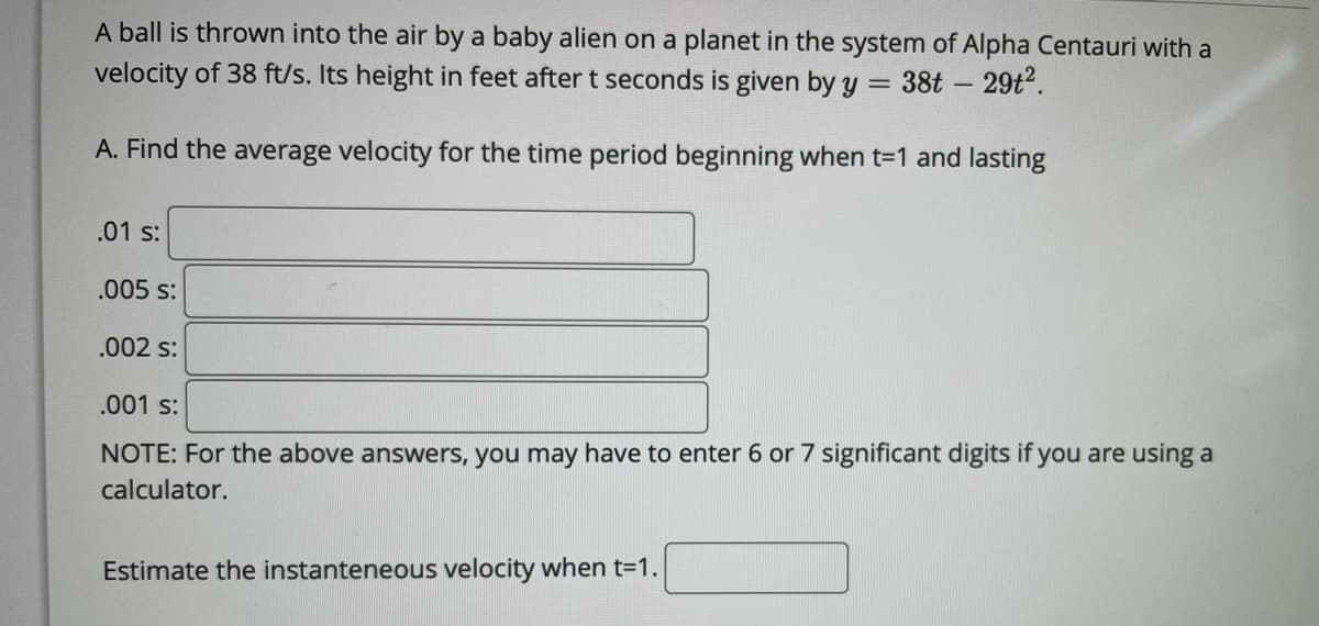 A ball is thrown into the air by a baby alien on a planet in the system of Alpha Centauri with a
velocity of 38 ft/s. Its height in feet after t seconds is given by y = 38t - 29t2.
|
A. Find the average velocity for the time period beginning when t=1 and lasting
.01 s:
.005 s:
.002 s:
.001 s:
NOTE: For the above answers, you may have to enter 6 or 7 significant digits if you are using a
calculator.
Estimate the instanteneous velocity when t=1.
