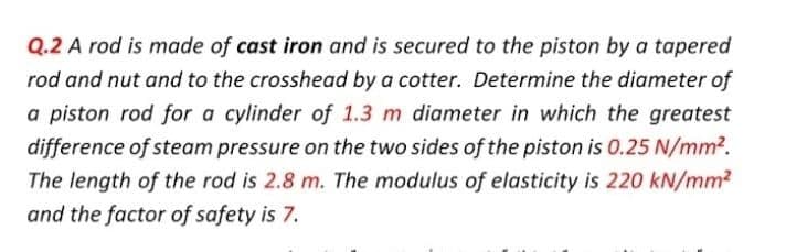 Q.2 A rod is made of cast iron and is secured to the piston by a tapered
rod and nut and to the crosshead by a cotter. Determine the diameter of
a piston rod for a cylinder of 1.3 m diameter in which the greatest
difference of steam pressure on the two sides of the piston is 0.25 N/mm2.
The length of the rod is 2.8 m. The modulus of elasticity is 220 kN/mm?
and the factor of safety is 7.
