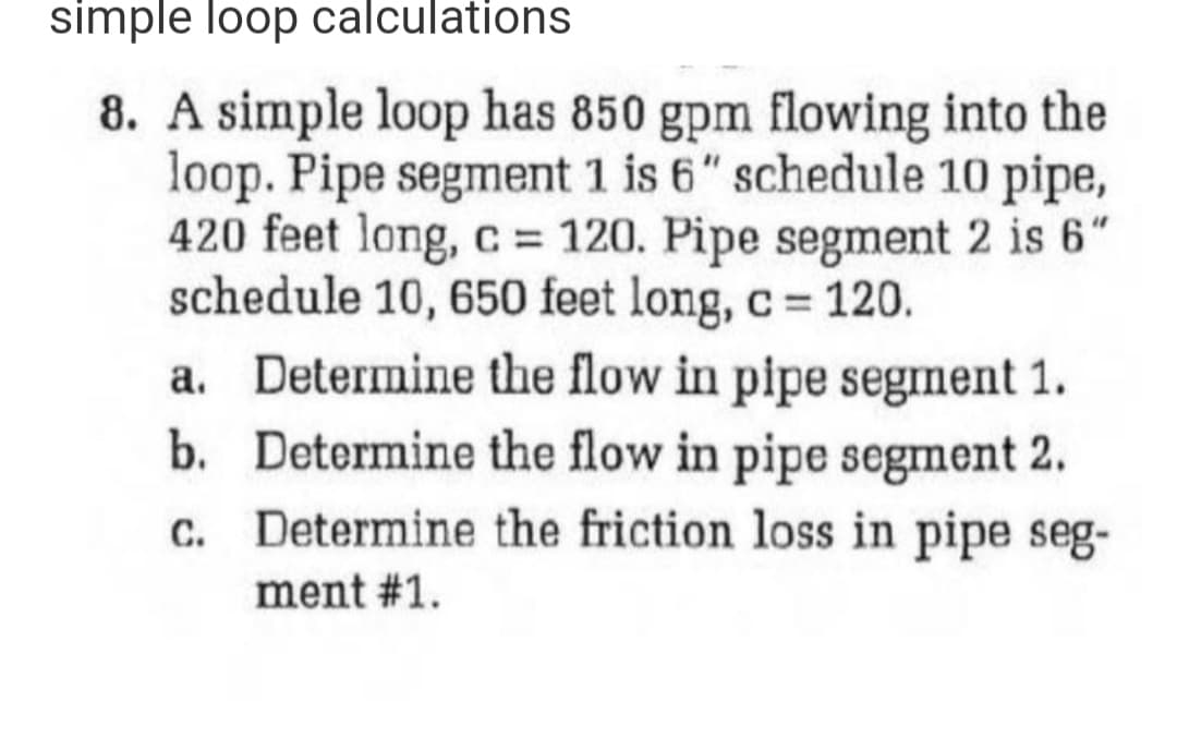 simple loop calculations
8. A simple loop has 850 gpm flowing into the
loop. Pipe segment 1 is 6" schedule 10 pipe,
420 feet long, c = 120. Pipe segment 2 is 6"
schedule 10, 650 feet long, c = 120.
a. Determine the flow in pipe segment 1.
b. Determine the flow in pipe segment 2.
Determine the friction loss in pipe seg-
ment #1.
