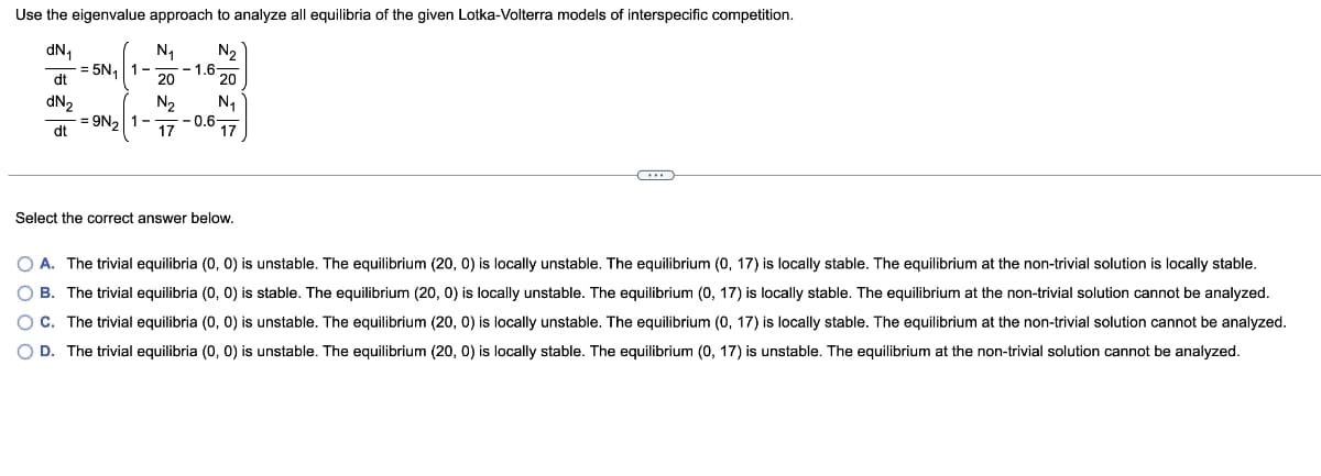 Use the eigenvalue approach to analyze all equilibria of the given Lotka-Volterra models of interspecific competition.
dN₁
N₁
N₂
dt
20
20
dN₂
N₂
N₁
dt
17
17
-= 5N₁
1-
= 9N₂ 1-
-1.6
-0.6-
Select the correct answer below.
C
O A. The trivial equilibria (0, 0) is unstable. The equilibrium (20, 0) is locally unstable. The equilibrium (0, 17) is locally stable. The equilibrium at the non-trivial solution is locally stable.
OB. The trivial equilibria (0, 0) is stable. The equilibrium (20, 0) is locally unstable. The equilibrium (0, 17) is locally stable. The equilibrium at the non-trivial solution cannot be analyzed.
OC. The trivial equilibria (0, 0) is unstable. The equilibrium (20, 0) is locally unstable. The equilibrium (0, 17) is locally stable. The equilibrium at the non-trivial solution cannot be analyzed.
O D. The trivial equilibria (0, 0) is unstable. The equilibrium (20, 0) is locally stable. The equilibrium (0, 17) is unstable. The equilibrium at the non-trivial solution cannot be analyzed.