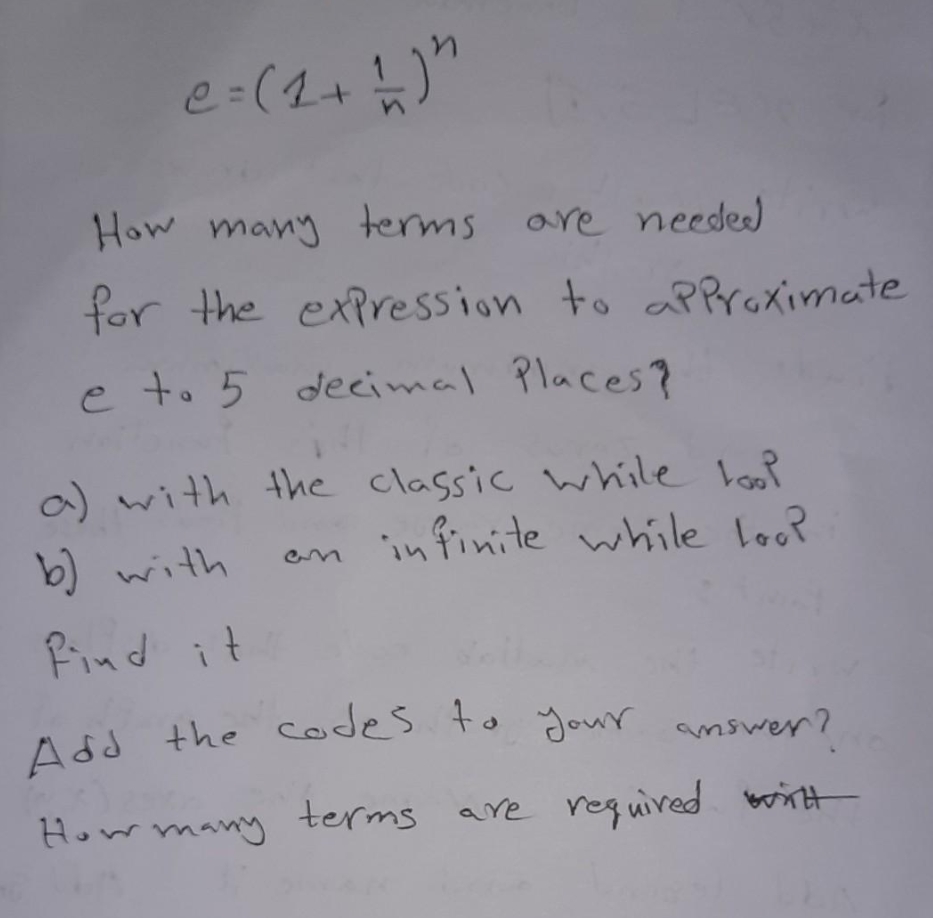 e = (1+1) "
How many terms are needed
for the expression to approximate
e to 5 decimal Places?
a) with the classic while tool
an infinite while loop
b) with
find it
Add the codes to your answer?
How many terms are required wit