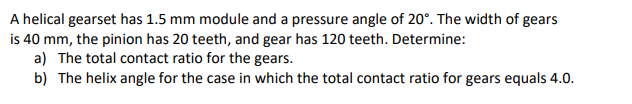 A helical gearset has 1.5 mm module and a pressure angle of 20°. The width of gears
is 40 mm, the pinion has 20 teeth, and gear has 120 teeth. Determine:
a) The total contact ratio for the gears.
b) The helix angle for the case in which the total contact ratio for gears equals 4.0.