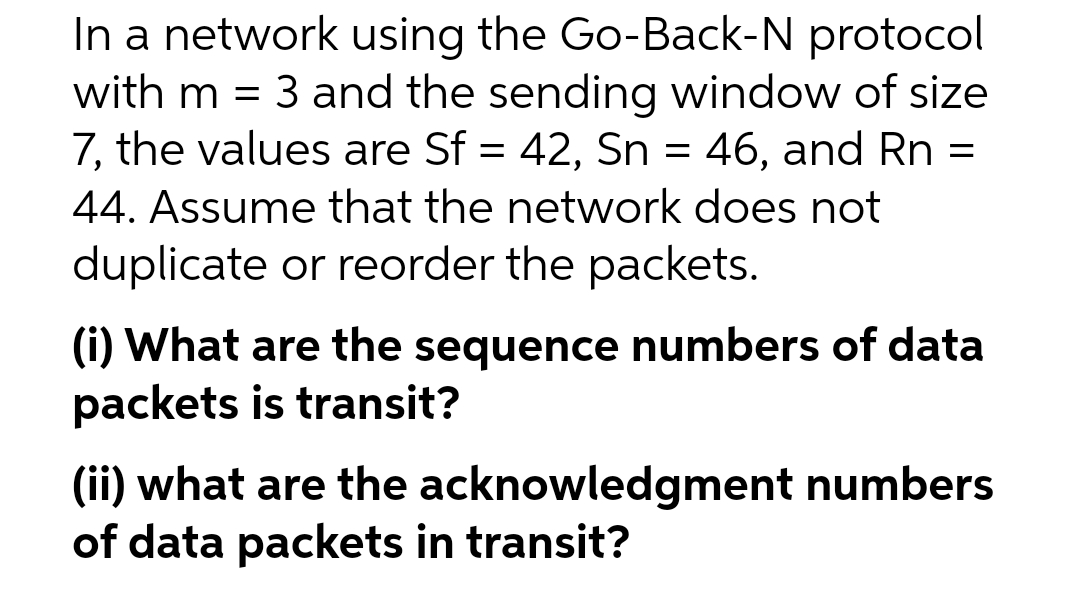 In a network using the Go-Back-N protocol
with m = 3 and the sending window of size
7, the values are Sf = 42, Sn = 46, and Rn =
44. Assume that the network does not
duplicate or reorder the packets.
(i) What are the sequence numbers of data
packets is transit?
(ii) what are the acknowledgment numbers
of data packets in transit?