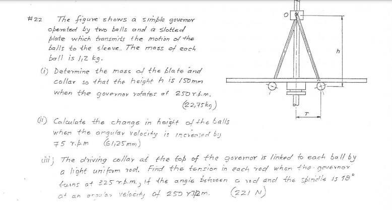 #22
The figure shows a simple governor
operated by two balls and a slotted
plate which transmits the motion of the
balls to the sleeve. The mass of each
ball is 1,2 kg.
(i) Determine the mass of the blate and
collar so that the height h is 150mm
when the governor rotates af 250 r.f.m.
(22,75kg)
(i) Calculate the change in height of the balls
when the angular velocity is increased by
75 r.p.m (G1,25mm)
h
ii) The driving collay at the top of the governor is linked to each ball by
a light uniform rod. Find the tension in each rod when the geveYROY
a rod and the spinels is 10°
turns at 225 r.p.m., if the angle betrusen
at an orgulay velocity of 250 v7/2m. (ZZ/ N)