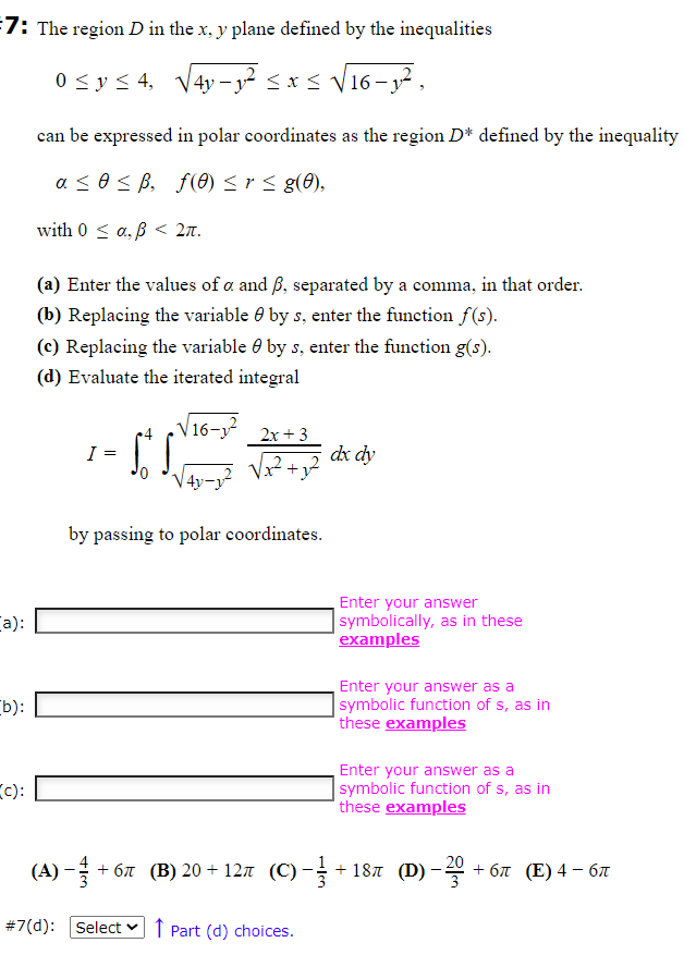 7: The region D in the x, y plane defined by the inequalities
0 ≤ y ≤ 4, √√4y-y² ≤ x ≤ √16-₁²,
a):
b):
c):
can be expressed in polar coordinates as the region D* defined by the inequality
a ≤ 0 ≤ ß, f(0) ≤ r ≤ g(0),
with 0 ≤ a, ß < 2π.
(a) Enter the values of a and ß, separated by a comma, in that order.
(b) Replacing the variable by s, enter the function f(s).
(c) Replacing the variable by s, enter the function g(s).
(d) Evaluate the iterated integral
I=
=
St. S.
16-
2x + 3
by passing to polar coordinates.
(A) -+
#7(d): Select Part (d) choices.
dx dy
Enter your answer
symbolically, as in these
examples
Enter your answer as a
symbolic function of s, as in
these examples
Enter your answer as a
symbolic function of s, as in
these examples
+6π (B) 20+12µ (C) − +187 (D)
-
+6π (E) 4-6π