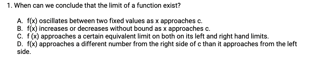 1. When can we conclude that the limit of a function exist?
A. f(x) oscillates between two fixed values as x approaches c.
B. f(x) increases or decreases without bound as x approaches c.
C. f (x) approaches a certain equivalent limit on both on its left and right hand limits.
D. f(x) approaches a different number from the right side of c than it approaches from the left
side.
