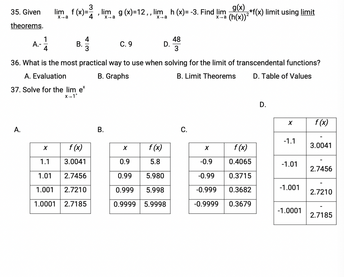 lim f (x)=
g(x)
2*f(x) limit using limit
(h(x))?
35. Given
%3D
4
lim g (x)=12,, lim h (x)= -3. Find lim
X-a
X-a
X-a
X-a
theorems.
А-
4
4
В.
С. 9
48
D.
36. What is the most practical way to use when solving for the limit of transcendental functions?
A. Evaluation
B. Graphs
B. Limit Theorems
D. Table of Values
37. Solve for the lim e
X-1*
D.
f (x)
А.
В.
С.
-1.1
f (x)
f (x)
f (x)
3.0041
X
1.1
3.0041
0.9
5.8
-0.9
0.4065
-1.01
2.7456
1.01
2.7456
0.99
5.980
-0.99
0.3715
1.001
2.7210
0.999
5.998
-0.999
0.3682
-1.001
2.7210
1.0001
2.7185
0.9999
5.9998
-0.9999
0.3679
-1.0001
2.7185
