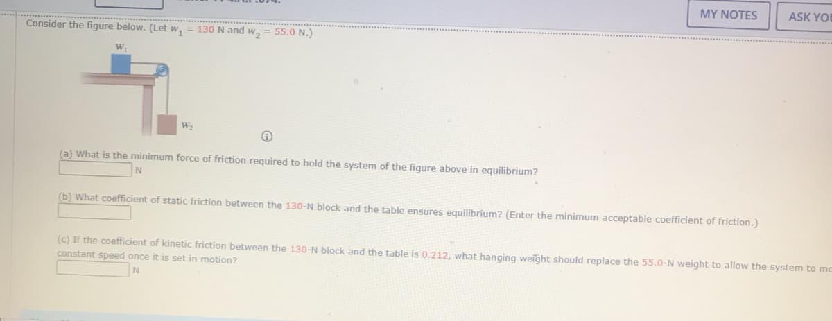 MY NOTES
ASK YOU
Consider the figure below. (Let w, = 130 N and w, = 55.0 N.)
W,
W2
(a) What is the minimum force of friction required to hold the system of the figure above in equilibrium?
(b) What coefficient of static friction between the 130-N block and the table ensures equilibrium? (Enter the minimum acceptable coefficient of friction.)
(c) If the coefficient of kinetic friction between the 130-N block and the table is 0.212, what hanging weight should replace the 55.0-N weight to allow the system to mc
constant speed once it is set in motion?
