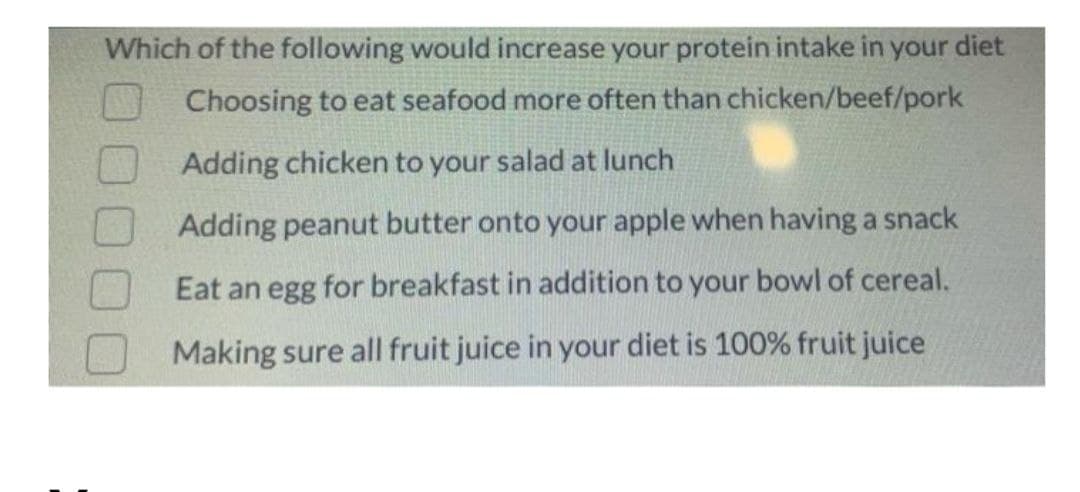 Which of the following would increase your protein intake in your diet
Choosing to eat seafood more often than chicken/beef/pork
Adding chicken to your salad at lunch
Adding peanut butter onto your apple when having a snack
Eat an egg for breakfast in addition to your bowl of cereal.
Making sure all fruit juice in your diet is 100% fruit juice

