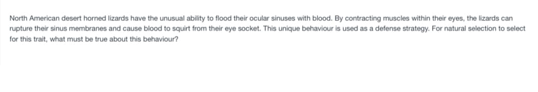 North American desert horned lizards have the unusual ability to flood their ocular sinuses with blood. By contracting muscles within their eyes, the lizards can
rupture their sinus membranes and cause blood to squirt from their eye socket. This unique behaviour is used as a defense strategy. For natural selection to select
for this trait, what must be true about this behaviour?
