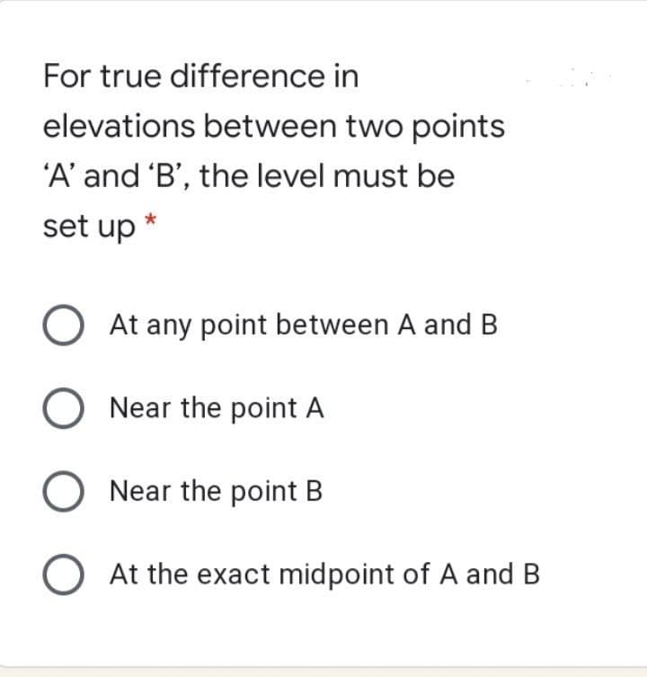 For true difference in
elevations between two points
'A' and 'B', the level must be
set up
O At any point between A and B
O Near the point A
O Near the point B
O At the exact midpoint of A and B

