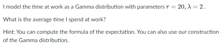I model the time at work as a Gamma distribution with parameters r = 20, = 2.
What is the average time I spend at work?
Hint: You can compute the formula of the expectation. You can also use our construction
of the Gamma distribution.
