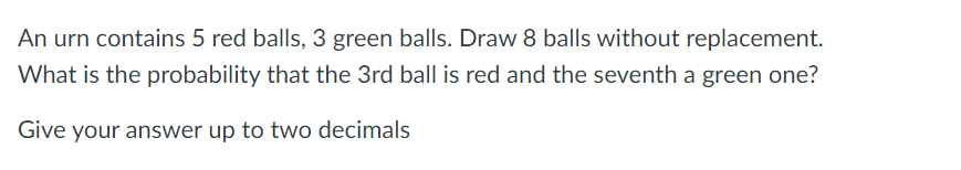 An urn contains 5 red balls, 3 green balls. Draw 8 balls without replacement.
What is the probability that the 3rd ball is red and the seventh a green one?
Give your answer up to two decimals
