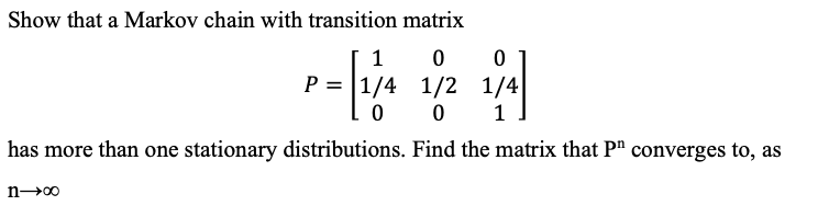 Show that a Markov chain with transition matrix
1
P = |1/4 1/2 1/4
0 1
has more than one stationary distributions. Find the matrix that P" converges to, as
