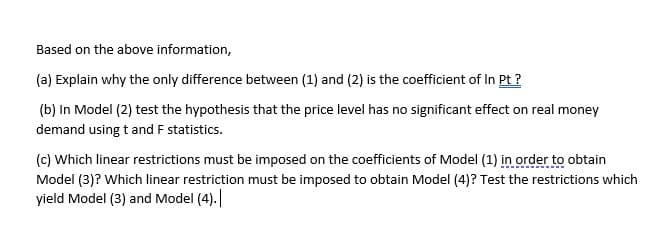 Based on the above information,
(a) Explain why the only difference between (1) and (2) is the coefficient of In Pt ?
(b) In Model (2) test the hypothesis that the price level has no significant effect on real money
demand using t and F statistics.
(c) Which linear restrictions must be imposed on the coefficients of Model (1) in order to obtain
Model (3)? Which linear restriction must be imposed to obtain Model (4)? Test the restrictions which
yield Model (3) and Model (4).
