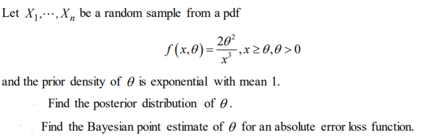 Let X1,,X, be a random sample from a pdf
S(x,0) =
20?
3,x20,0>0
and the prior density of 0 is exponential with mean 1.
Find the posterior distribution of 0.
Find the Bayesian point estimate of 0 for an absolute error loss function.
