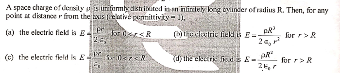 A space charge of density p is uniformly distributed in an infinitely long cylinder of radius R. Then, for any
point at distance r from the axis (relative permittivity = 1),
P for 0<r<R
2 E,
(a) the electric field is E
(b) the electric field is E =
PR
for r> R
2 E, r?
pr
for 0<r<R
E,
pR?
(c) the electric field is E=
(d) the electric field is E =
for r> R
2 E, r
