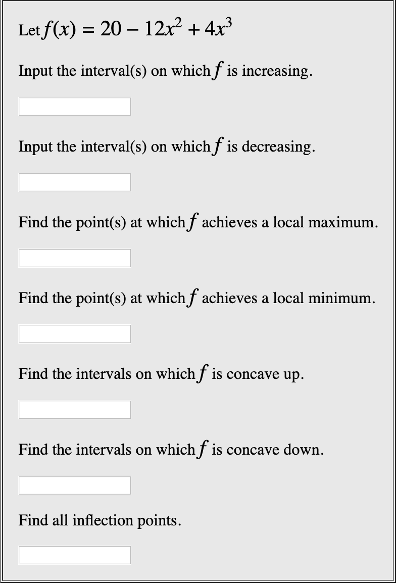 Let f(x) 20 12x2 4x3
Input the interval(s) on whichf is increasing.
Input the interval(s) on whichf is decreasing
Find the point(s) at whichf achieves a local maximum
Find the point(s) at whichf achieves a local minimum.
Find the intervals on whichf is concave up.
Find the intervals on whichf is concave down
Find all inflection points
