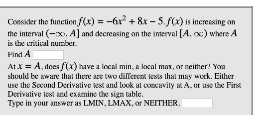 Consider the function f(x) = -6x² + 8x – 5.f(x) is increasing on
the interval (-00, A] and decreasing on the interval [A, ∞) where A
%3D
is the critical number.
Find A
At x = A, does f(x) have a local min, a local max, or neither? You
should be aware that there are two different tests that may work. Either
use the Second Derivative test and look at concavity at A, or use the First
Derivative test and examine the sign table.
Type in your answer as LMIN, LMAX, or NEITHER.
