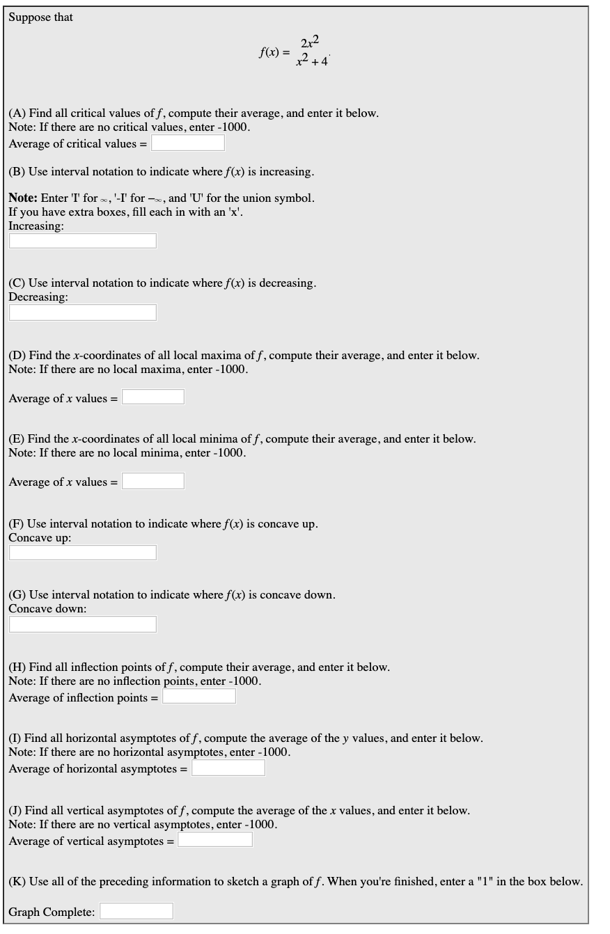Suppose that
212
f(x)
(A) Find all critical values of f, compute their average, and enter it below.
Note: If there are no critical values, enter -1000
Average of critical values =
(B) Use interval notation to indicate where f(x) is increasing.
Note: Enter T' for, '-I' for -, and 'U' for the union symbol.
If you have extra boxes, fill each in with an 'x'
Increasing:
(C) Use interval notation to indicate where f(x) is decreasing
Decreasing:
(D) Find the x-coordinates of all local maxima of f, compute their average, and enter it below.
Note: If there are no local maxima, enter -1000
Average of x values =
(E) Find the x-coordinates of all local minima of f, compute their average, and enter it below
Note: If there are no local minima, enter -1000.
Average of x values =
(F) Use interval notation to indicate where f(x) is concave up.
Concave up:
(G) Use interval notation to indicate where f(x) is concave down.
Concave down
(H) Find all inflection points off, compute their average, and enter it below
Note: If there are no inflection points, enter -1000
Average of inflection points =
(I) Find all horizontal asymptotes of f, compute the average of the y values, and enter it below
Note: If there are no horizontal asymptotes, enter -1000
Average of horizontal asymptotes = |
(J) Find all vertical asymptotes off, compute the average of the x values, and enter it below
Note: If there are no vertical asymptotes, enter -1000
Average of vertical asymptotes = |
(K) Use all of the preceding information to sketch a graph off. When you're finished, enter a "1" in the box below.
Graph Complete:
