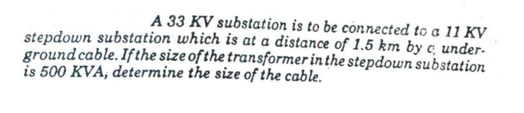 A 33 KV substation is to be connected to a 11 KV
stepdown substation which is at a distance of 1.5 km by c under-
ground cable. If the size of the transformer in the stepdown substation
is 500 KVA, determine the size of the cable.
