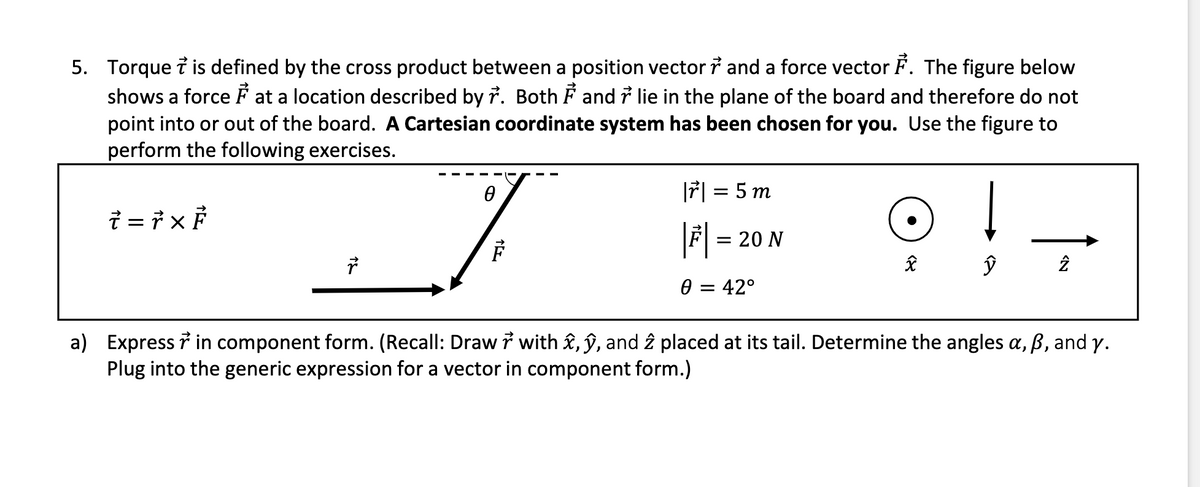 5. Torque i is defined by the cross product between a position vector i and a force vector F. The figure below
shows a force F at a location described by r. Both F and i lie in the plane of the board and therefore do not
point into or out of the board. A Cartesian coordinate system has been chosen for you. Use the figure to
perform the following exercises.
7| = 5 m
|F| =
= 20 N
0 = 42°
a) Express 7 in component form. (Recall: Draw i with £, ŷ, and î placed at its tail. Determine the angles a, B, and y.
Plug into the generic expression for a vector in component form.)
