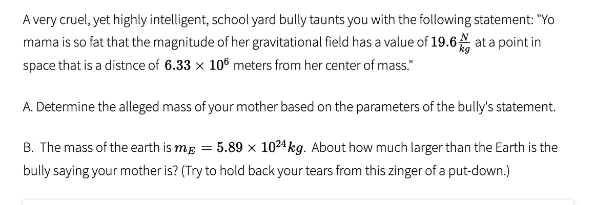 A very cruel, yet highly intelligent, school yard bully taunts you with the following statement: "Yo
mama is so fat that the magnitude of her gravitational field has a value of 19.6 N at a point in
kg
space that is a distnce of 6.33 × 106 meters from her center of mass."
A. Determine the alleged mass of your mother based on the parameters of the bully's statement.
B. The mass of the earth is mĘ
5.89 x 1024 kg. About how much larger than the Earth is the
bully saying your mother is? (Try to hold back your tears from this zinger of a put-down.)
