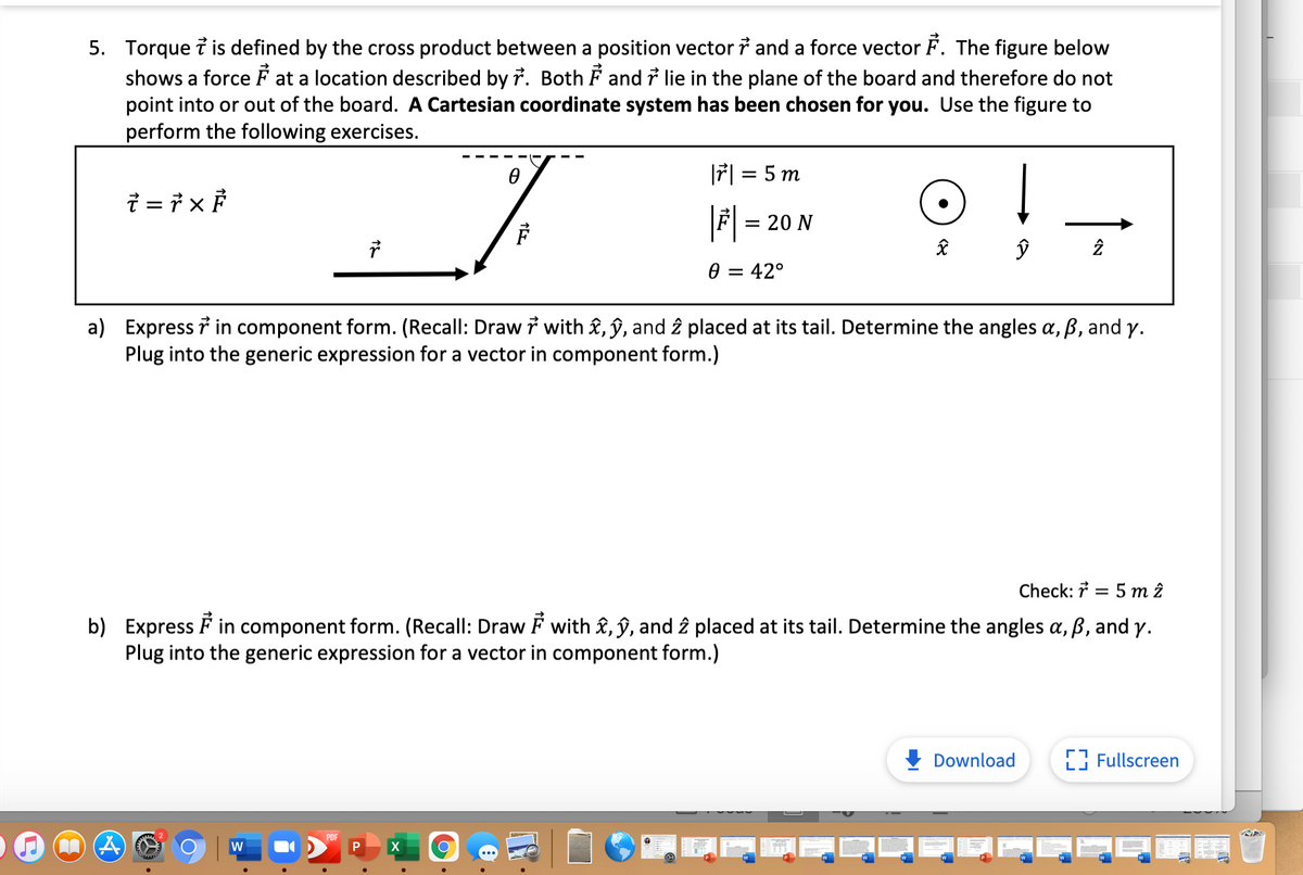 5. Torque i is defined by the cross product between a position vector i and a force vector F. The figure below
shows a force F at a location described by 7. Both F and i lie in the plane of the board and therefore do not
point into or out of the board. A Cartesian coordinate system has been chosen for you. Use the figure to
perform the following exercises.
|ř| = 5 m
i = 7 x P
|
F = 20 N
0 = 42°
a) Express i in component form. (Recall: Draw i with £, ŷ, and î placed at its tail. Determine the angles a, ß, and y.
Plug into the generic expression for a vector in component form.)
Check: 7 = 5 m î
b) Express F in component form. (Recall: Draw F with &, ŷ, and 2 placed at its tail. Determine the angles a, ß, and y.
Plug into the generic expression for a vector in component form.)
Download
Fullscreen
PDF
W
X
