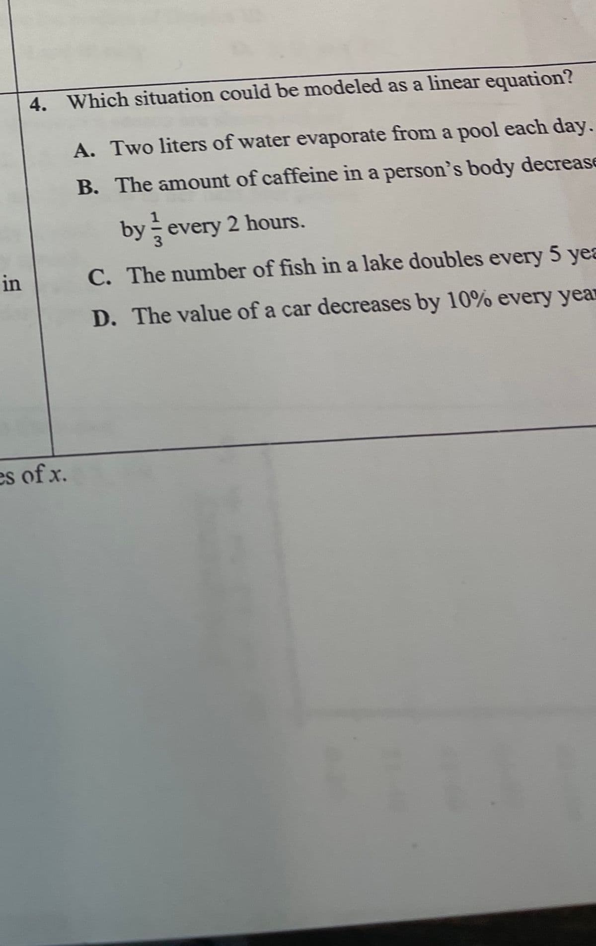 4. Which situation could be modeled as a linear equation?
A. Two liters of water evaporate from a pool each day.
B. The amount of caffeine in a person's body decrease
by every 2 hours.
in
C. The number of fish in a lake doubles every 5 yea
D. The value of a car decreases by 10% every year
es of x.
