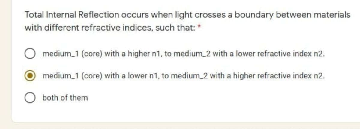 Total Internal Reflection occurs when light crosses a boundary between materials
with different refractive indices, such that: *
medium_1 (core) with a higher n1, to medium_2 with a lower refractive index n2.
medium_1 (core) with a lower n1, to medium_2 with a higher refractive index n2.
both of them
